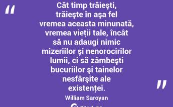 Cât timp trăieşti, trăieşte în aşa fel vremea aceasta minunată, vremea vieţii tale, încât să nu adaugi nimic mizeriilor şi nenorocirilor lumii, ci să zâmbeşti bucuriilor şi tainelor nesfârşite ale existenţei. William Saroyan...