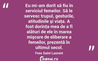 Eu mi-am dorit să fiu în serviciul femeilor. Să le servesc trupul, gesturile, atitudinile şi viaţa. A fost dorinţa mea de a fi alături de ele în marea mişcare de eliberare a femeilor, prezentă în ultimul secol. Yves Saint Laurent...