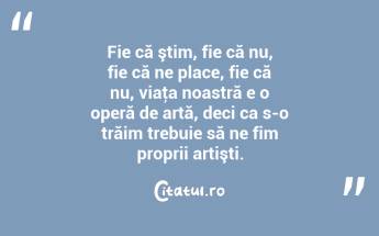 Fie că ştim, fie că nu, fie că ne place, fie că nu, viaţa noastră e o operă de artă, deci ca s-o trăim trebuie să ne fim proprii artişti. ...