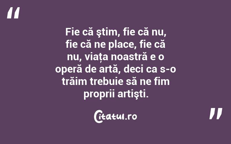 Fie că ştim, fie că nu, fie că ne place, fie că nu, viaţa noastră e o operă de artă, deci ca s-o trăim trebuie să ne fim proprii artişti. 
