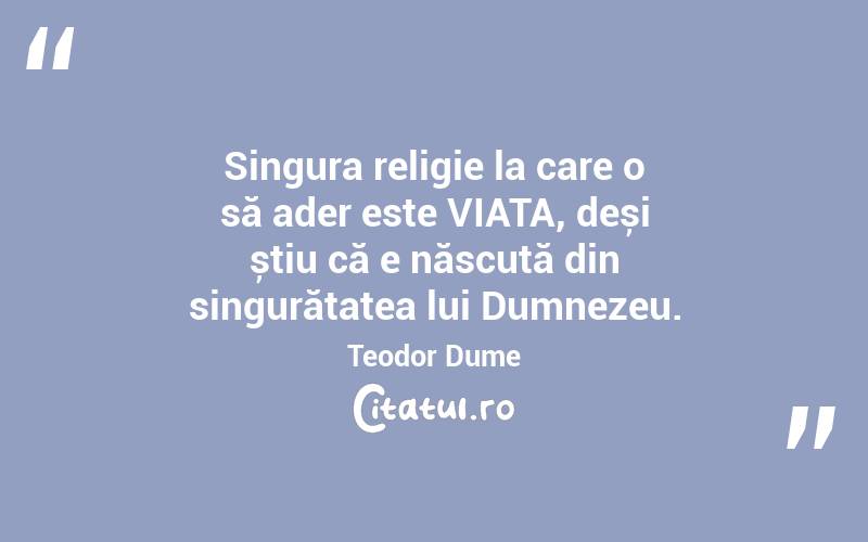 Singura religie la care o să ader este VIAȚA, deși știu că e născută din singurătatea lui Dumnezeu. Teodor Dume
