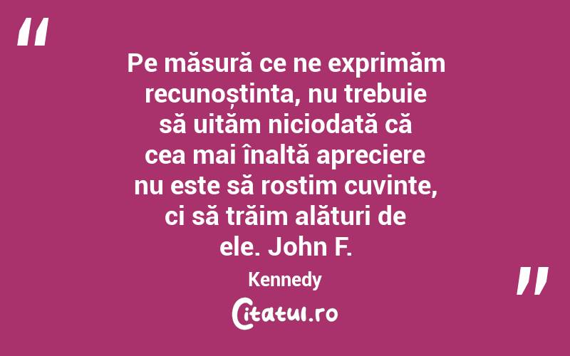 Pe măsură ce ne exprimăm recunoștința, nu trebuie să uităm niciodată că cea mai înaltă apreciere nu este să rostim cuvinte, ci să trăim alături de ele. John F. Kennedy