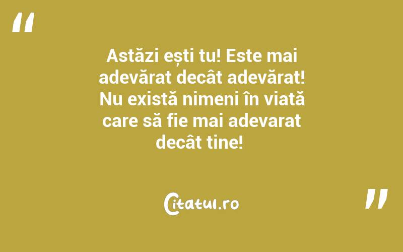 Astăzi ești tu! Este mai adevărat decât adevărat! Nu există nimeni în viață care să fie mai adevarat decât tine! 
