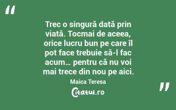 Trec o singură dată prin viață. Tocmai de aceea, orice lucru bun pe care îl pot face trebuie să-l fac acum… pentru că nu voi mai trece din nou pe aici. Maica Teresa...