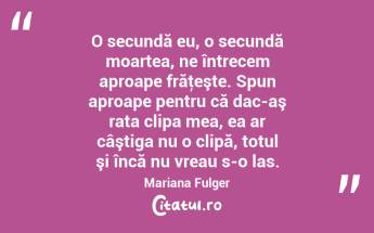 O secundă eu, o secundă moartea, ne întrecem aproape frăţeşte. Spun aproape pentru că dac-aş rata clipa mea, ea ar câştiga nu o clipă, totul şi încă nu vreau s-o las. Mariana Fulger...