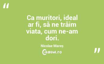 Ca muritori, ideal ar fi, să ne trăim viața, cum ne-am dori. Nicolae Mareș...