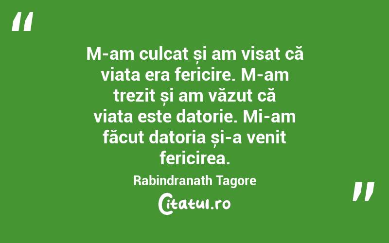 M-am culcat și am visat că viața era fericire. M-am trezit și am văzut că viața este datorie. Mi-am făcut datoria și-a venit fericirea. Rabindranath Tagore
