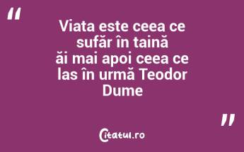 Viața este ceea ce sufăr în taină ăi mai apoi ceea ce las în urmă Teodor Dume...