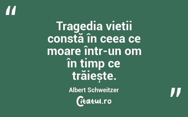 Tragedia vieții constă în ceea ce moare într-un om în timp ce trăiește. Albert Schweitzer
