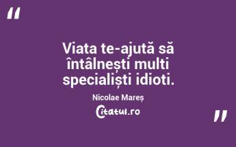 Viața te-ajută să întâlnești mulți specialiști idioți. Nicolae Mareș...