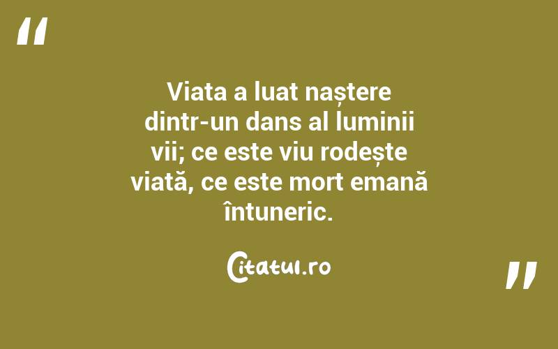 Viața a luat naștere dintr-un dans al luminii vii; ce este viu rodește viață, ce este mort emană întuneric. 
