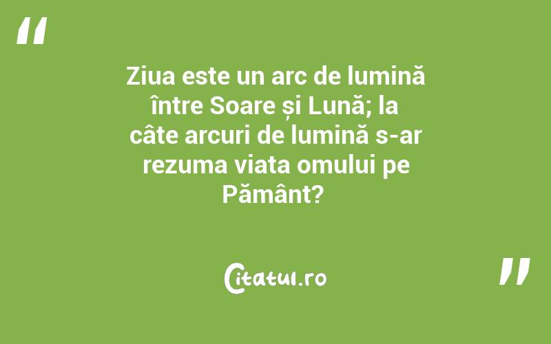 Ziua este un arc de lumină între Soare și Lună; la câte arcuri de lumină s-ar rezuma viața omului pe Pământ? 
