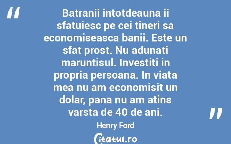 Batranii intotdeauna ii sfatuiesc pe cei tineri sa economiseasca banii. Este un sfat prost. Nu adunati maruntisul. Investiti in propria persoana. In viata mea nu am economisit un dolar, pana nu am atins varsta de 40 de ani.  Henry Ford