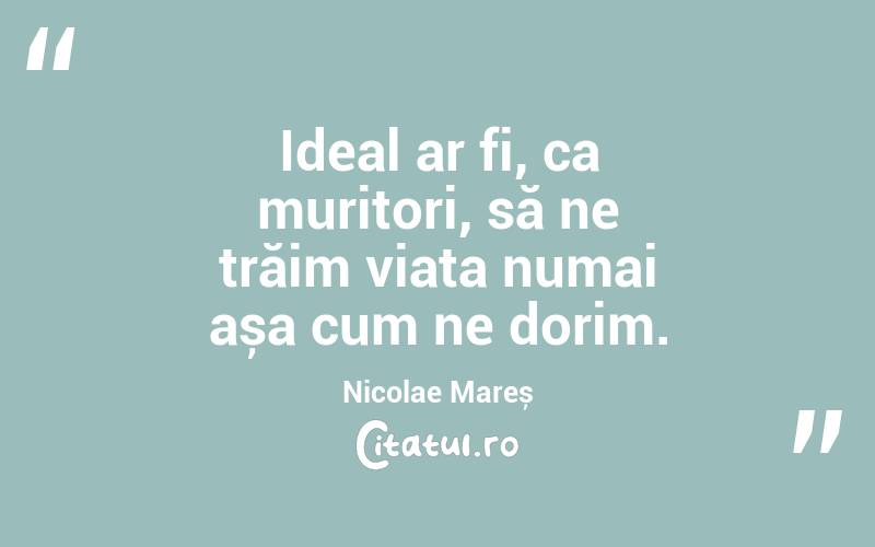 Ideal ar fi, ca muritori, să ne trăim viața numai așa cum ne dorim. Nicolae Mareș
