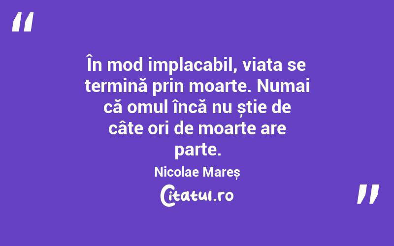 În mod implacabil, viața se termină prin moarte. Numai că omul încă nu știe de câte ori de moarte are parte. Nicolae Mareș
