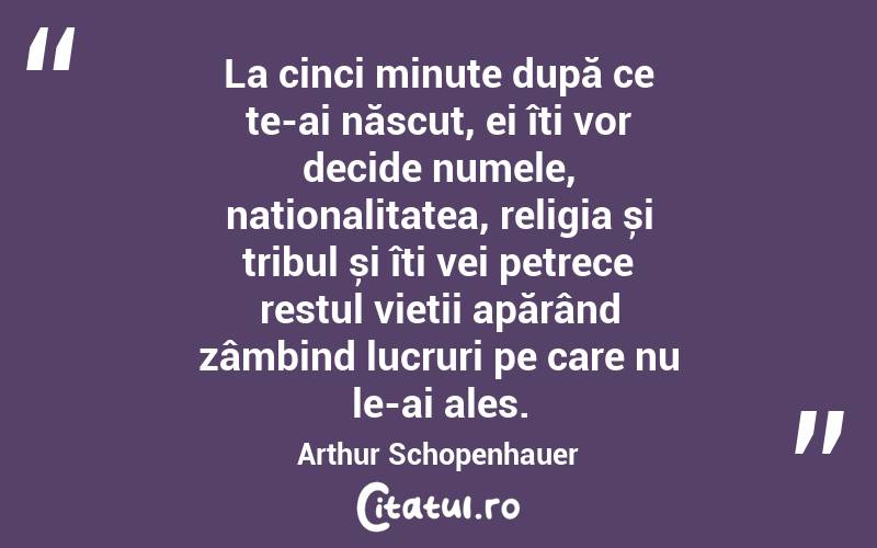 La cinci minute după ce te-ai născut, ei îți vor decide numele, naționalitatea, religia și tribul și îți vei petrece restul vieții apărând zâmbind lucruri pe care nu le-ai ales. Arthur Schopenhauer
