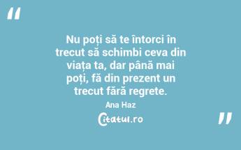 Nu poţi să te întorci în trecut să schimbi ceva din viaţa ta, dar până mai poţi, fă din prezent un trecut fără regrete. Ana Haz...