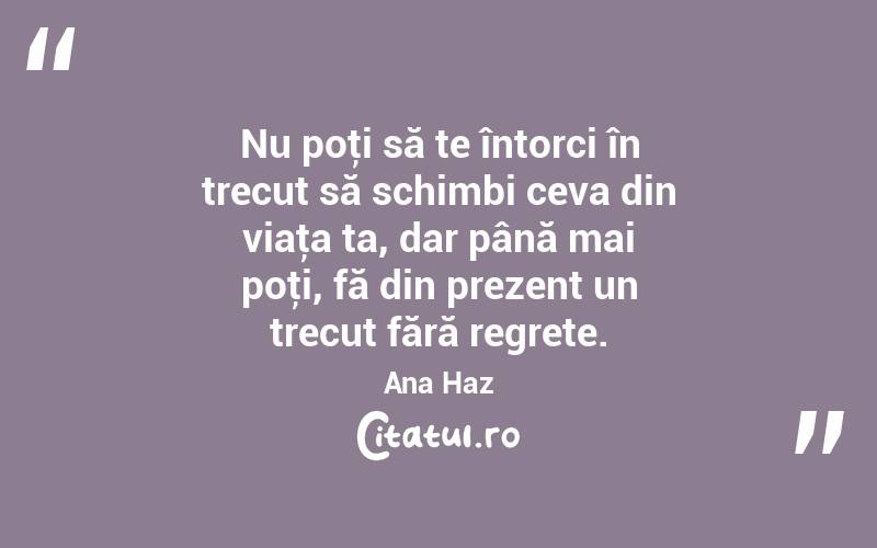 Nu poţi să te întorci în trecut să schimbi ceva din viaţa ta, dar până mai poţi, fă din prezent un trecut fără regrete. Ana Haz
