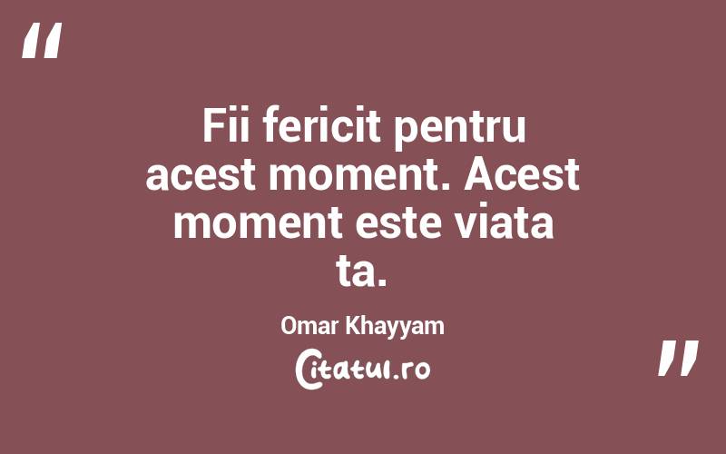 Fii fericit pentru acest moment. Acest moment este viata ta. Omar Khayyam