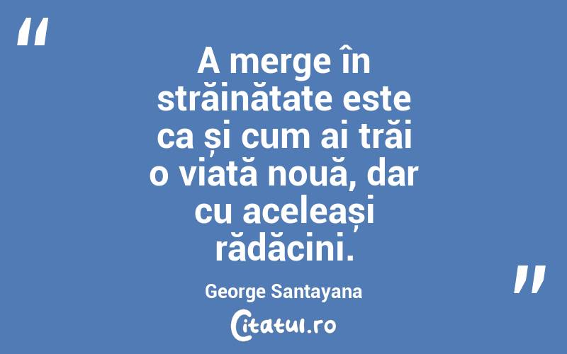 A merge în străinătate este ca și cum ai trăi o viață nouă, dar cu aceleași rădăcini. George Santayana
