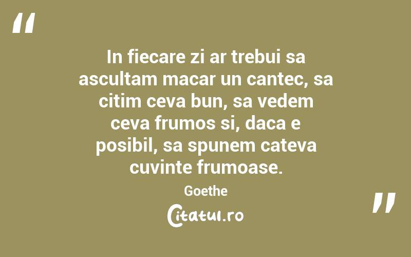 In fiecare zi ar trebui sa ascultam macar un cantec, sa citim ceva bun, sa vedem ceva frumos si, daca e posibil, sa spunem cateva cuvinte frumoase. Goethe