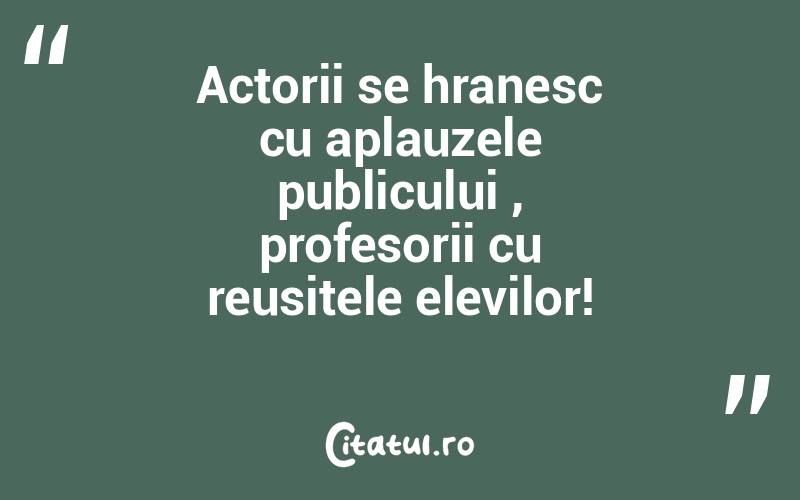 Actorii se hranesc cu aplauzele publicului , profesorii cu reusitele elevilor!