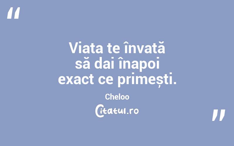 Viața te învață să dai înapoi exact ce primești. Cheloo
