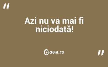 Azi nu va mai fi niciodată!...