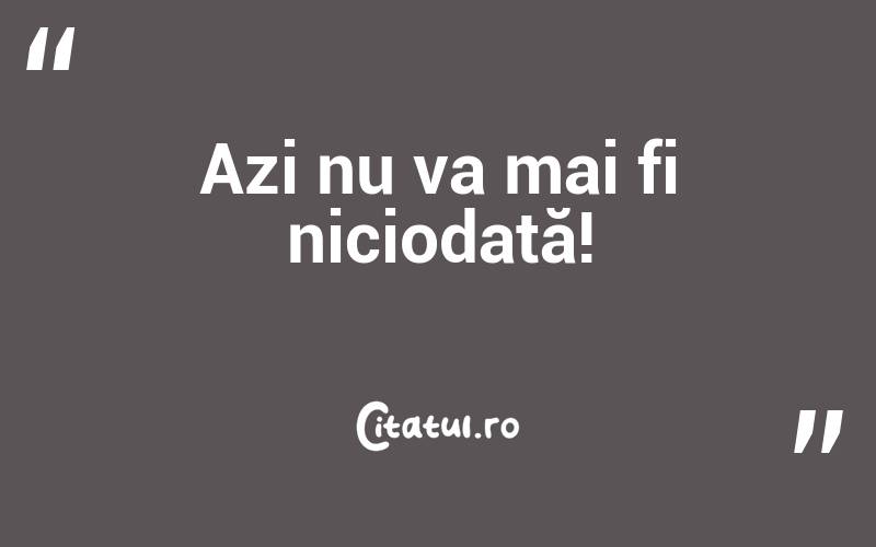 Azi nu va mai fi niciodată!
