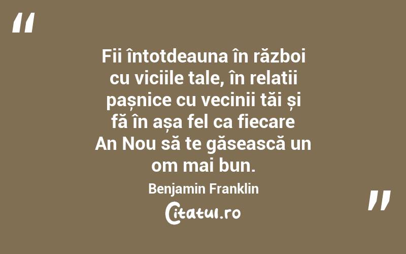 Fii întotdeauna în război cu viciile tale, în relații pașnice cu vecinii tăi și fă în așa fel ca fiecare An Nou să te găsească un om mai bun. Benjamin Franklin
