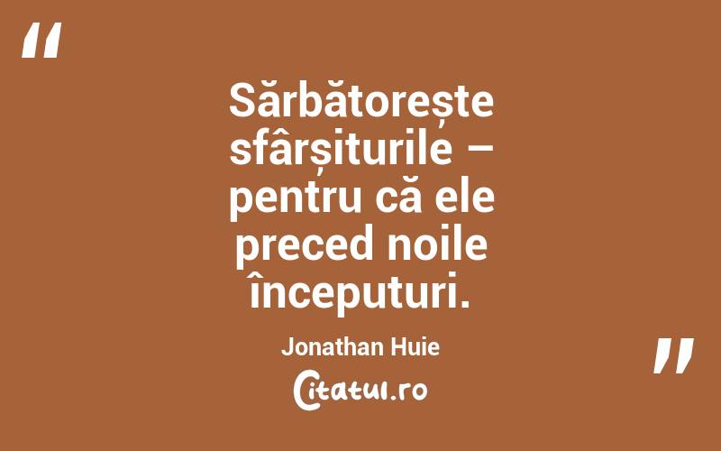 Sărbătorește sfârșiturile – pentru că ele preced noile începuturi. Jonathan Huie
