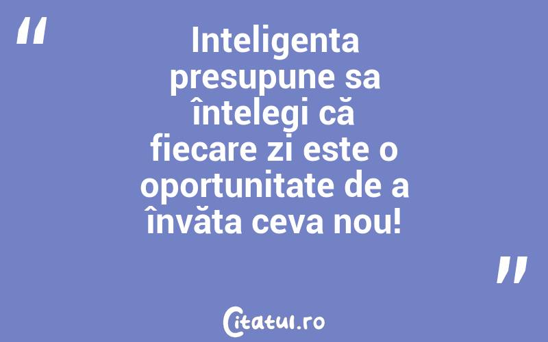 Inteligența presupune sa înțelegi că fiecare zi este o oportunitate de a învăța ceva nou!
