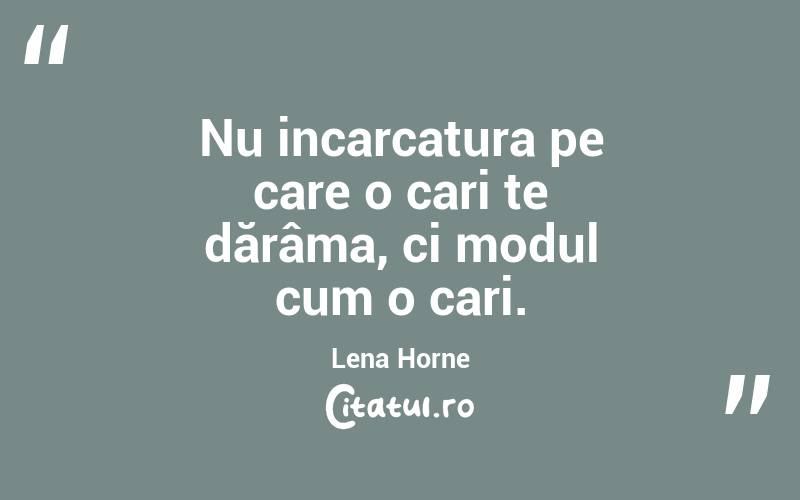 Nu incarcatura pe care o cari te dărâma, ci modul cum o cari.  Lena Horne