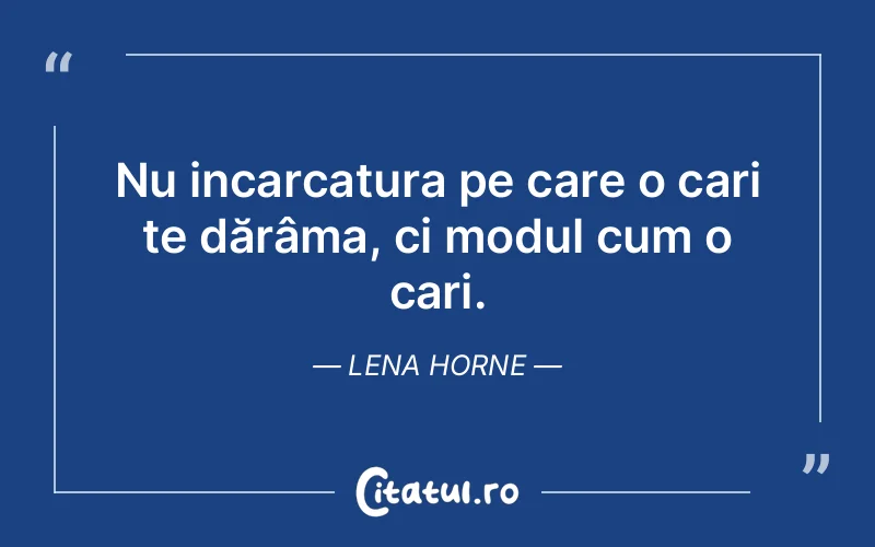 Nu incarcatura pe care o cari te dărâma, ci modul cum o cari.  Lena Horne