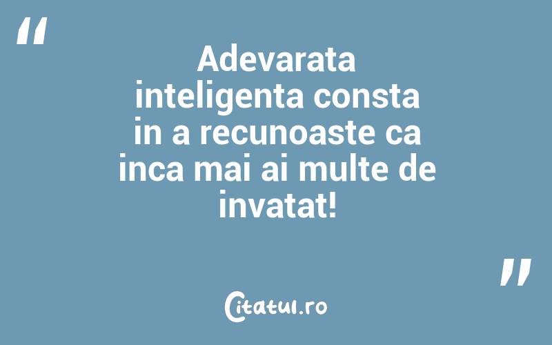 Adevarata inteligenta consta in a recunoaste ca inca mai ai multe de invatat!

