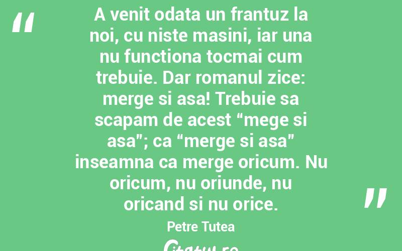 A venit odata un frantuz la noi, cu niste masini, iar una nu functiona tocmai cum trebuie. Dar romanul zice: merge si asa! Trebuie sa scapam de acest “mege si asa”; ca “merge si asa” inseamna ca merge oricum. Nu oricum, nu oriunde, nu oricand si nu orice.  Petre Tutea