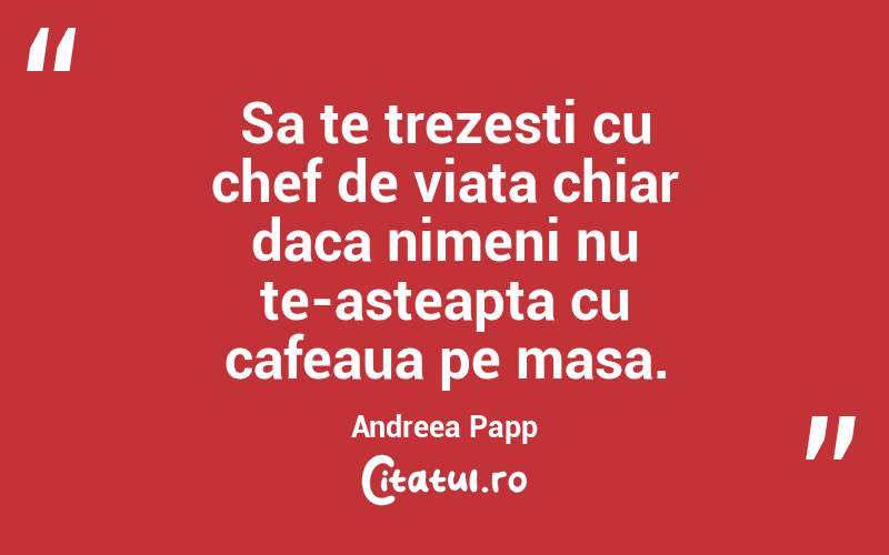 Sa te trezesti cu chef de viata chiar daca nimeni nu te-asteapta cu cafeaua pe masa. Andreea Papp
