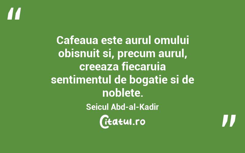Cafeaua este aurul omului obisnuit si, precum aurul, creeaza fiecaruia sentimentul de bogatie si de noblete. Seicul Abd-al-Kadir
