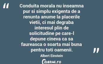 Conduita morala nu inseamna pur si simplu exigenta de a renunta anume la placerile vietii, ci mai degraba interesul plin de solicitudine pe care-l depune cineva ca sa faureasca o soarta mai buna pentru toti oamenii.  Albert Einstein...