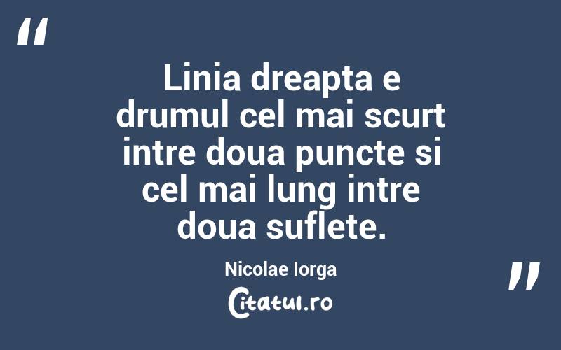 Linia dreapta e drumul cel mai scurt intre doua puncte si cel mai lung intre doua suflete. Nicolae Iorga
