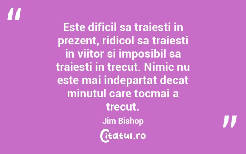 Este dificil sa traiesti in prezent, ridicol sa traiesti in viitor si imposibil sa traiesti in trecut. Nimic nu este mai indepartat decat minutul care tocmai a trecut. Jim Bishop