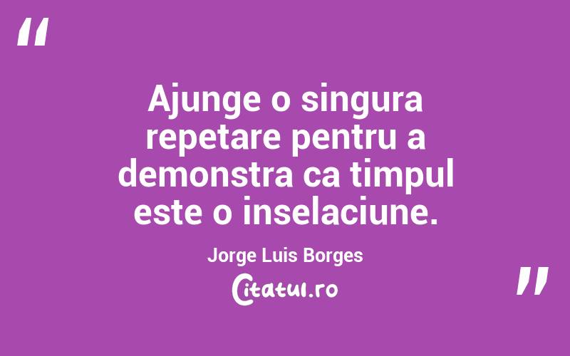 Ajunge o singura repetare pentru a demonstra ca timpul este o inselaciune. Jorge Luis Borges