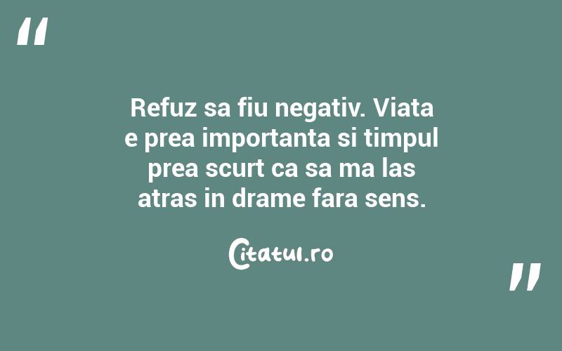 Refuz sa fiu negativ. Viata e prea importanta si timpul prea scurt ca sa ma las atras in drame fara sens. 

