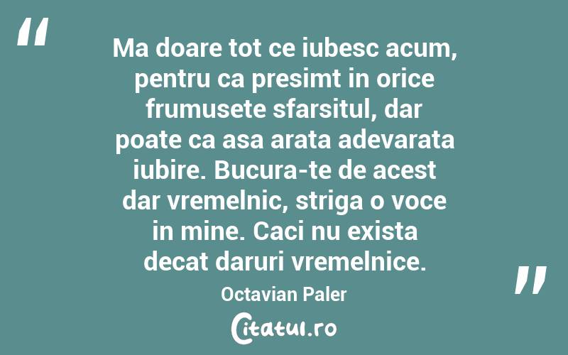 Ma doare tot ce iubesc acum, pentru ca presimt in orice frumusete sfarsitul, dar poate ca asa arata adevarata iubire. Bucura-te de acest dar vremelnic, striga o voce in mine. Caci nu exista decat daruri vremelnice. Octavian Paler