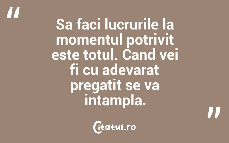 Sa faci lucrurile la momentul potrivit este totul. Cand vei fi cu adevarat pregatit se va intampla. 