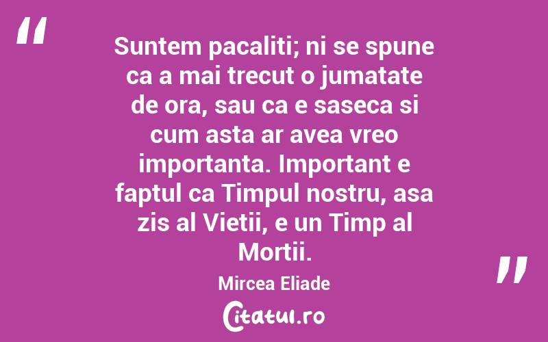 Suntem pacaliti; ni se spune ca a mai trecut o jumatate de ora, sau ca e saseca si cum asta ar avea vreo importanta. Important e faptul ca Timpul nostru, asa zis al Vietii, e un Timp al Mortii. Mircea Eliade