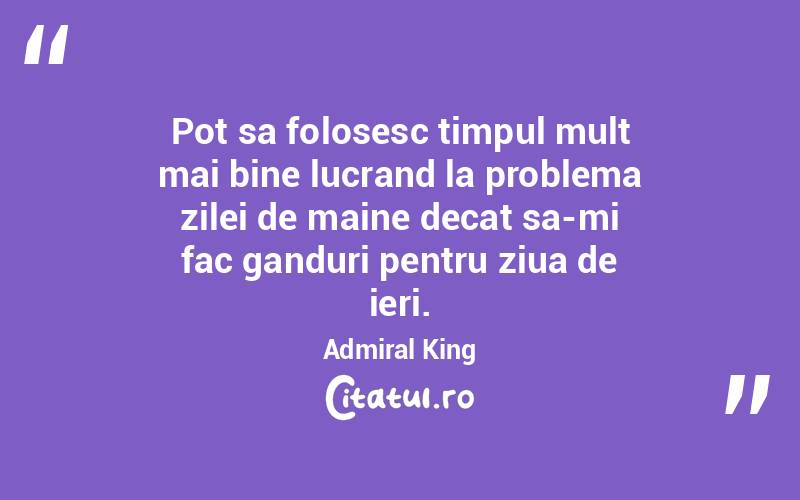 Pot sa folosesc timpul mult mai bine lucrand la problema zilei de maine decat sa-mi fac ganduri pentru ziua de ieri. Admiral King