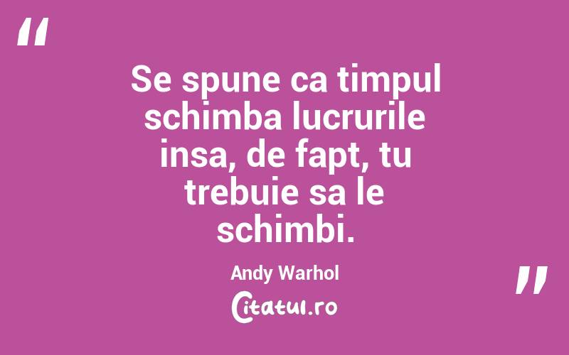Se spune ca timpul schimba lucrurile insa, de fapt, tu trebuie sa le schimbi. Andy Warhol
