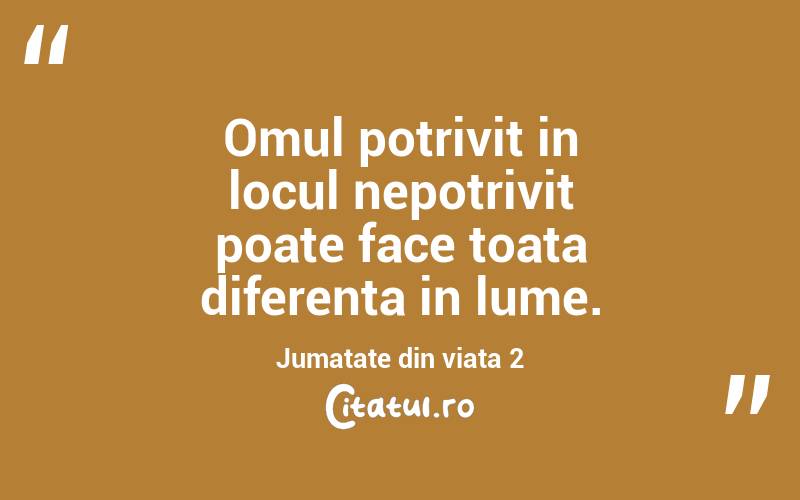 Omul potrivit in locul nepotrivit poate face toata diferenta in lume. Jumatate din viata 2
