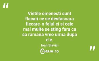 Vietile omenesti sunt flacari ce se desfasoara fiecare-n felul ei si cele mai multe se sting fara ca sa ramana vreo urma dupa ele.  Ioan Slavici...